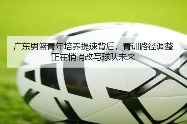广东男篮青年培养提速背后，青训路径调整正在悄悄改写球队未来